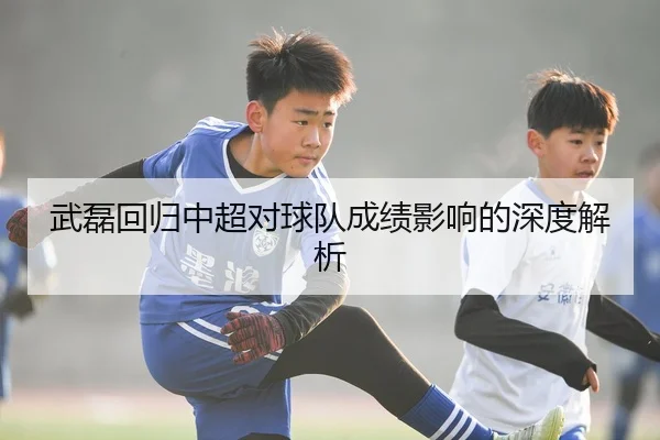 武磊回归中超对球队成绩影响的深度解析